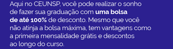 Aqui no CEUNSP, você pode realizar o sonho 
                        de fazer sua graduação com uma bolsa 
                        de até 100% de desconto. Mesmo que você 
                        não atinja a bolsa máxima, tem vantagens como 
                        a primeira mensalidade grátis e descontos 
                        ao longo do curso.